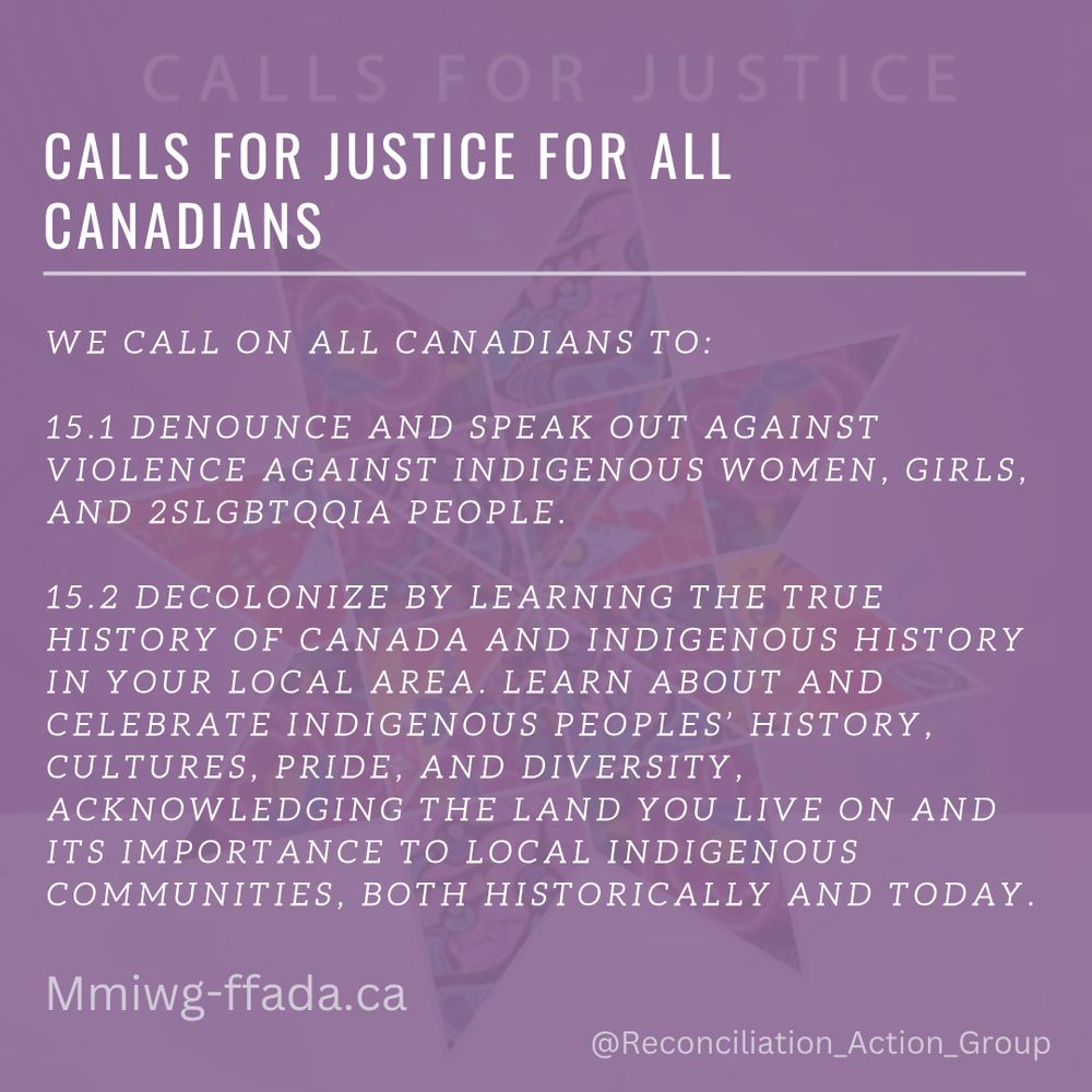 Calls for Justice - Calls for Justice for All Canadians

WE CALL ON ALL CANADIANS TO: 
15.1 DENOUNCE AND SPEAK OUT AGAINST VIOLENCE AGAINST INDIGENOUS WOMEN, GIRLS, AND 2SLGBTQQIA PEOPLE. 
15.2 DECOLONIZE BY LEARNING THE TRUE HISTORY OF CANADA AND INDIGENOUS HISTORY IN YOUR LOCAL AREA. LEARN ABOUT AND CELEBRATE INDIGENOUS PEOPLES’ HISTORY, CULTURES, PRIDE, AND DIVERSITY, ACKNOWLEDGING THE LAND YOU LIVE ON AND ITS IMPORTANCE TO LOCAL INDIGENOUS COMMUNITIES, BOTH HISTORICALLY AND TODAY. 
