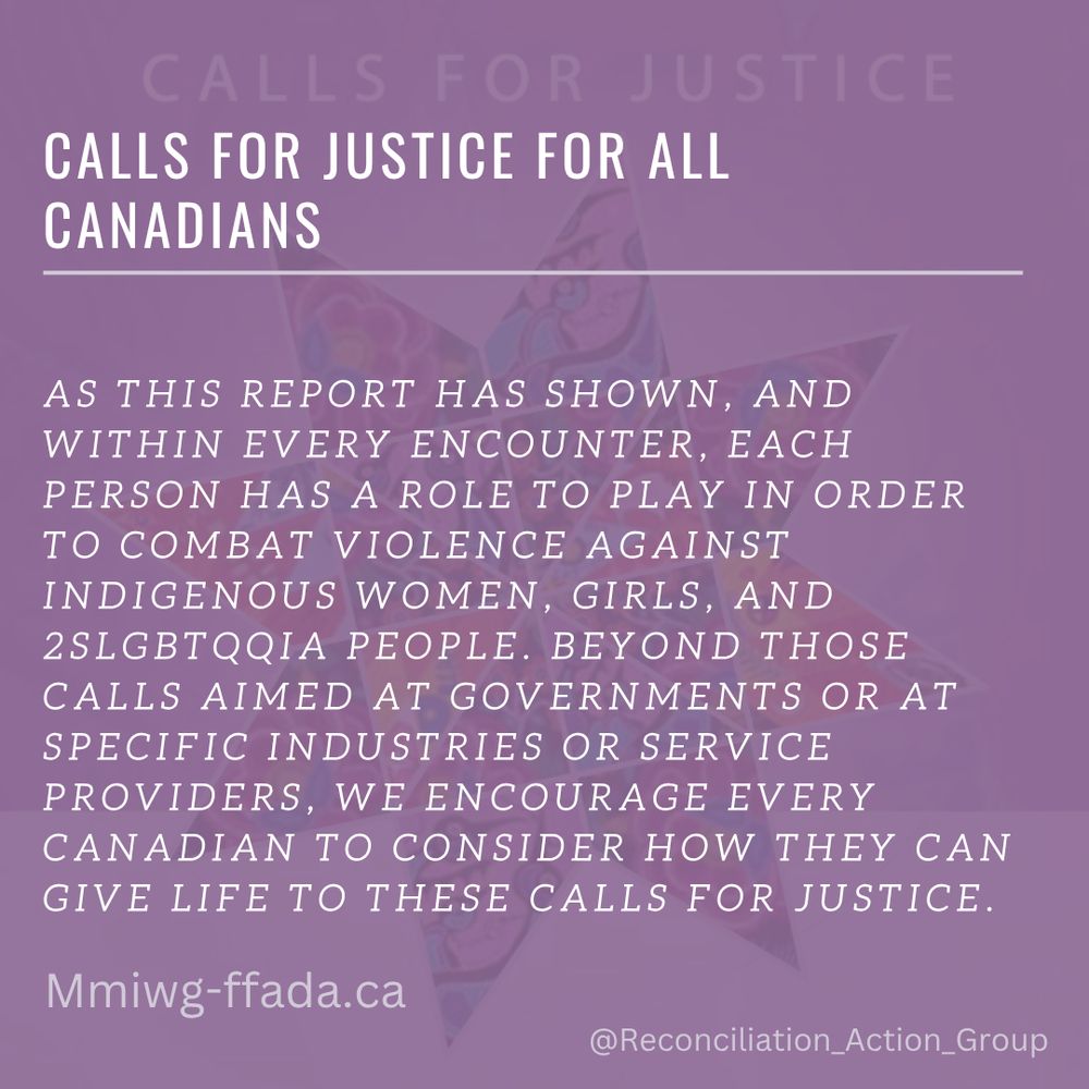 Calls for Justice - Calls for Justice for All Canadians
As this report has shown, and within every encounter, each person has a role to play in order to combat violence against Indigenous women, girls, and 2SLGBTQQIA people. Beyond those Calls aimed at governments or at specific industries or service providers, we encourage every Canadian to consider how they can give life to these Calls for Justice.

