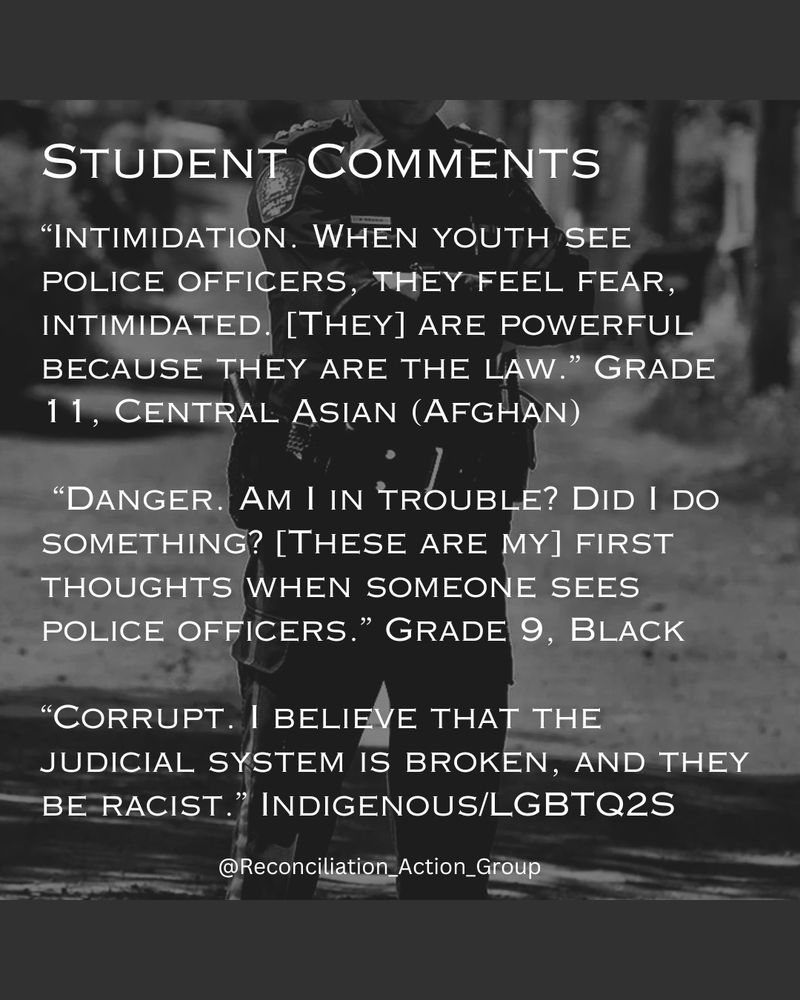 Alt text: Black background with black and white picture of a cop standing on a sidewalk with cards in the background with arms crossed behind the text. Text reads 

Student Comments
“Intimidation. When youth see police officers, they feel fear, intimidated. [They] are powerful because they are the law.” Grade 11, Central Asian (Afghan)
“Danger. Am I in trouble? Did I do something? [These are my] first thoughts when someone sees police officers.” Grade 9, Black
“Corrupt. I believe that the judicial system is broken, and they be racist.” Indigenous/LGBTQ2S 
