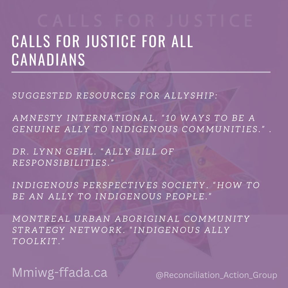 Suggested Resources for Allyship: 
Amnesty International. “10 Ways to Be a Genuine Ally to Indigenous Communities.” https://www.amnesty.org.au/10-ways-to-be-an-ally-to-indigenous-communities/.
 Dr. Lynn Gehl. “Ally Bill of Responsibilities.” http://www.lynngehl.com/uploads/5/0/0/4/5004954/ally_bill_of_responsibilities_poster.pdf. 
Indigenous Perspectives Society. “How to Be an Ally to Indigenous People.” https://ipsociety.ca/news/page/7/. 
Montreal Urban Aboriginal Community Strategy Network. “Indigenous Ally Toolkit.” https://gallery.mailchimp.com/86d28ccd43d4be0cfc11c71a1/files/102bf040-e221-4953-a9ef9f0c5efc3458/Ally_email.pdf.
