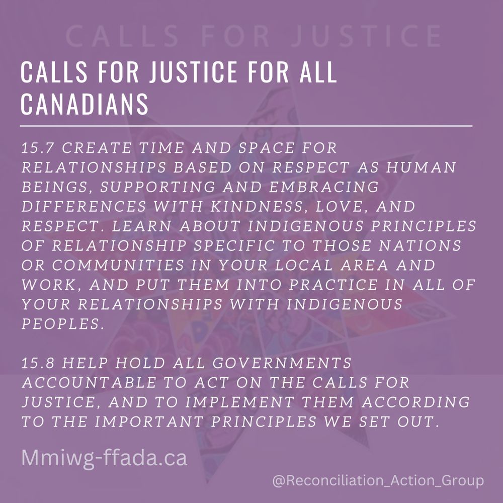Calls for Justice - Calls for Justice for All Canadians

15.7 CREATE TIME AND SPACE FOR RELATIONSHIPS BASED ON RESPECT AS HUMAN BEINGS, SUPPORTING AND EMBRACING DIFFERENCES WITH KINDNESS, LOVE, AND RESPECT. LEARN ABOUT INDIGENOUS PRINCIPLES OF RELATIONSHIP SPECIFIC TO THOSE NATIONS OR COMMUNITIES IN YOUR LOCAL AREA AND WORK, AND PUT THEM INTO PRACTICE IN ALL OF YOUR RELATIONSHIPS WITH INDIGENOUS PEOPLES. 
15.8 HELP HOLD ALL GOVERNMENTS ACCOUNTABLE TO ACT ON THE CALLS FOR JUSTICE, AND TO IMPLEMENT THEM ACCORDING TO THE IMPORTANT PRINCIPLES WE SET OUT.
