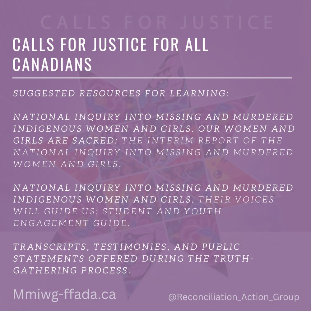 Calls for Justice - Calls for Justice for All Canadians

SUGGESTED RESOURCES FOR LEARNING:
NATIONAL INQUIRY INTO MISSING AND MURDERED INDIGENOUS WOMEN AND GIRLS. OUR WOMEN AND GIRLS ARE SACRED: THE INTERIM REPORT OF THE NATIONAL INQUIRY INTO MISSING AND MURDERED WOMEN AND GIRLS. 
NATIONAL INQUIRY INTO MISSING AND MURDERED INDIGENOUS WOMEN AND GIRLS. THEIR VOICES WILL GUIDE US: STUDENT AND YOUTH ENGAGEMENT GUIDE.
TRANSCRIPTS, TESTIMONIES, AND PUBLIC STATEMENTS OFFERED DURING THE TRUTH-GATHERING PROCESS.
