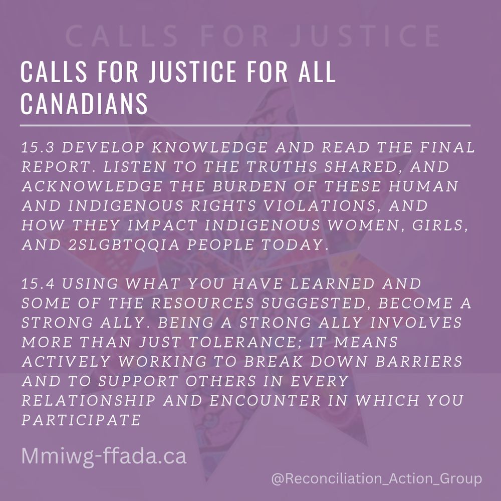 Calls for Justice - Calls for Justice for All Canadians

15.3 DEVELOP KNOWLEDGE AND READ THE FINAL REPORT. LISTEN TO THE TRUTHS SHARED, AND ACKNOWLEDGE THE BURDEN OF THESE HUMAN AND INDIGENOUS RIGHTS VIOLATIONS, AND HOW THEY IMPACT INDIGENOUS WOMEN, GIRLS, AND 2SLGBTQQIA PEOPLE TODAY. 
15.4 USING WHAT YOU HAVE LEARNED AND SOME OF THE RESOURCES SUGGESTED, BECOME A STRONG ALLY. BEING A STRONG ALLY INVOLVES MORE THAN JUST TOLERANCE; IT MEANS ACTIVELY WORKING TO BREAK DOWN BARRIERS AND TO SUPPORT OTHERS IN EVERY RELATIONSHIP AND ENCOUNTER IN WHICH YOU PARTICIPATE
