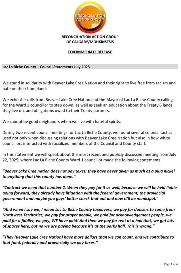 RECONCILIATION ACTION GROUP
OF CALGARY/MOHKINSTSIS

FOR IMMEDIATE RELEASE


Lac La Biche County – Council Statements July 2025


We stand in solidarity with Beaver Lake Cree Nation and their right to live free from racism and hate on their homelands. 

We echo the calls from Beaver Lake Cree Nation and the Mayor of Lac La Biche County calling for the Ward 1 councillor to step down, as well as seek an education about the Treaty 6 lands they live on, and obligations owed to their Treaty partners. 

We cannot be good neighbours when we live with hateful spirits.

During two recent council meetings for Lac La Biche County, we found several colonial tactics used not only when discussing relations with Beaver Lake Cree Nation but also in how white councillors interacted with racialized members of the Council and County staff.

In this statement we will speak about the most recent and publicly discussed meeting from July 22, 2025, where Lac La Biche County Ward 1 councillor made the following statements.

“Beaver Lake Cree nation does not pay taxes; they have never given as much as a plug nickel to anything that this county has done.”

“Contract we need that number 2. When they pay for it as well, because we will be held liable going forward, they already have litigation with the federal government, the provincial government and maybe you guys’ better check that out and now it’ll be municipal.”

“And when I say we, I mean Lac La Biche County taxpayers, we pay for dancers to come from Northwest Territories, we pay for prayer people, we paid for acknowledgement people, we paid for a fiddler, we pay, WE have paid! And then we pay for rent at a hall that, we got lots of spaces here, but no we are paying because it’s at the parks hall. This is wrong.”

“They (Beaver Lake Cree Nation) have more dollars than we can count, and we contribute to that fund, federally and provincially we pay taxes.” 
