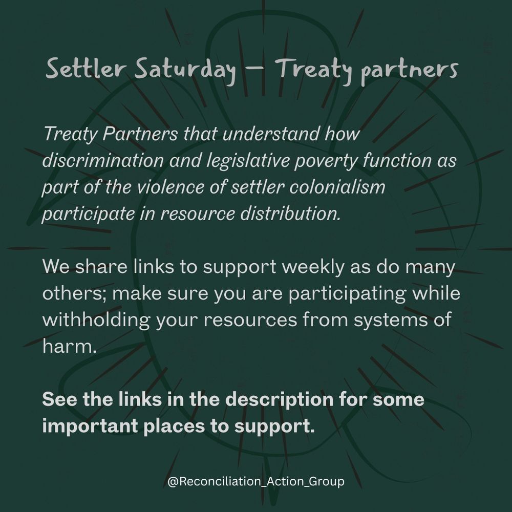 Settler Saturday – Treaty partners

Treaty Partners that understand how discrimination and legislative poverty function as part of the violence of settler colonialism participate in resource distribution.
We share links to support weekly as do many others; make sure you are participating while withholding your resources from systems of harm.
See the links in the description for some important places to support.
