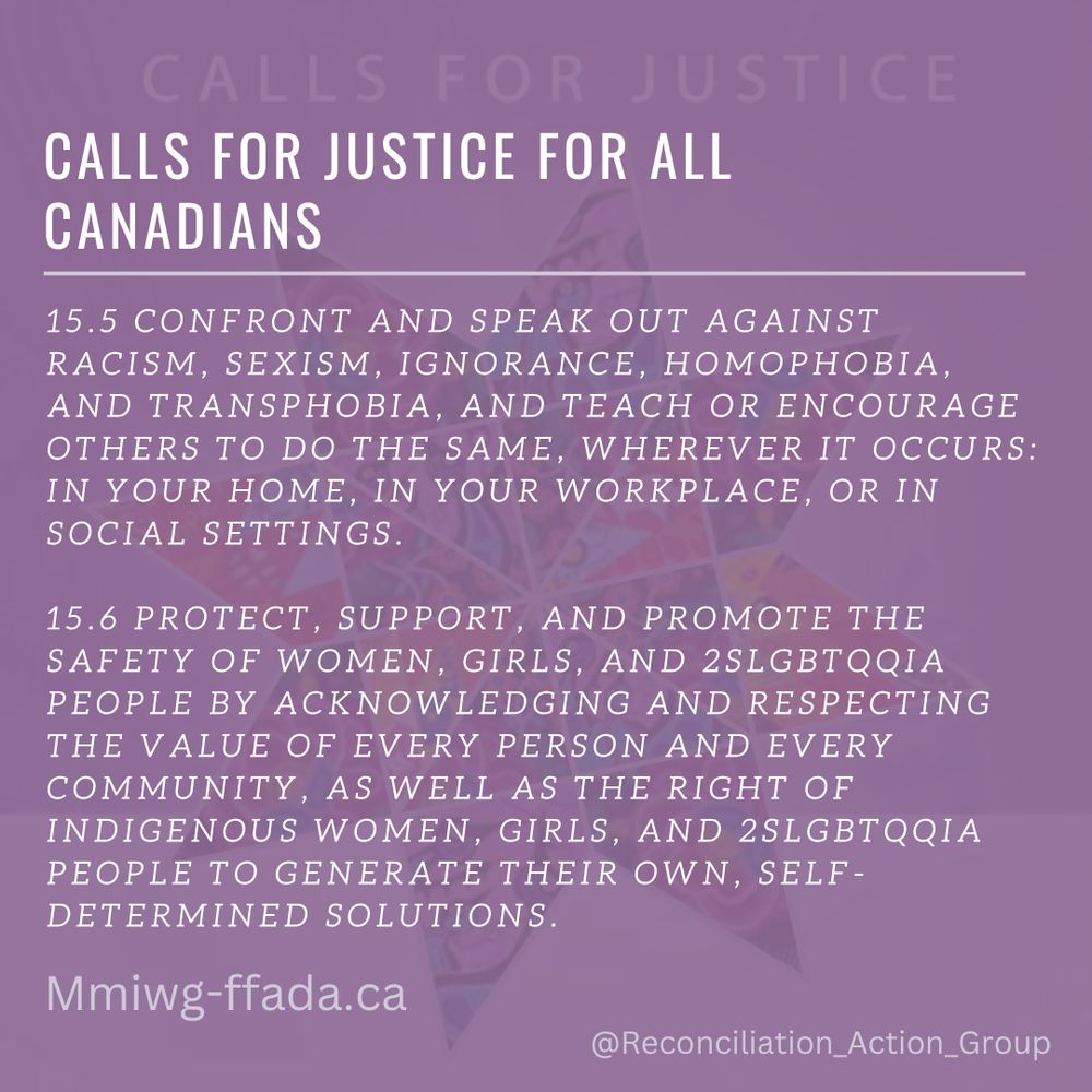 Calls for Justice - Calls for Justice for All Canadians

15.5 CONFRONT AND SPEAK OUT AGAINST RACISM, SEXISM, IGNORANCE, HOMOPHOBIA, AND TRANSPHOBIA, AND TEACH OR ENCOURAGE OTHERS TO DO THE SAME, WHEREVER IT OCCURS: IN YOUR HOME, IN YOUR WORKPLACE, OR IN SOCIAL SETTINGS. 
15.6 PROTECT, SUPPORT, AND PROMOTE THE SAFETY OF WOMEN, GIRLS, AND 2SLGBTQQIA PEOPLE BY ACKNOWLEDGING AND RESPECTING THE VALUE OF EVERY PERSON AND EVERY COMMUNITY, AS WELL AS THE RIGHT OF INDIGENOUS WOMEN, GIRLS, AND 2SLGBTQQIA PEOPLE TO GENERATE THEIR OWN, SELF-DETERMINED SOLUTIONS.
