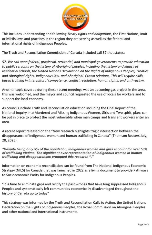 This includes understanding and following Treaty rights and obligations, the First Nations, Inuit or Métis laws and practices in the region they are serving as well as the federal and international rights of Indigenous Peoples. 

The Truth and Reconciliation Commission of Canada included call 57 that states:

57. We call upon federal, provincial, territorial, and municipal governments to provide education to public servants on the history of Aboriginal peoples, including the history and legacy of residential schools, the United Nations Declaration on the Rights of Indigenous Peoples, Treaties and Aboriginal rights, Indigenous law, and Aboriginal–Crown relations. This will require skills-based training in intercultural competency, conflict resolution, human rights, and anti-racism.

Another topic covered during these recent meetings was an upcoming gas project in the area, this was welcomed, and the mayor and council requested the use of locals for workers and to support the local economy. 

As councils include Truth and Reconciliation education including the Final Report of the National Inquiry into Murdered and Missing Indigenous Women, Girls and Two spirit, plans can be put in place to protect the most vulnerable when man camps and transient workers enter an area.

A recent report released on the “New research highlights tragic intersection between the disappearance of Indigenous women and human trafficking in Canada” (Thomson Reuters July, 28, 2025)

“Despite being only 5% of the population, Indigenous women and girls account for over 50% of trafficking victims. The significant over-representation of Indigenous women in human trafficking and disappearances prompted this research**.”

Information on economic reconciliation can be found from The National Indigenous Economic Strategy (NIES) for Canada that was launched in 2022 as a living document to provide Pathways to Socioeconomic Parity for Indigenous Peoples. 
