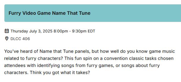 Alt text: 
Furry Video Game Name That Tune
Thursday July 3, 2025 8:00PM - 9:30PM EDT
Location: DLCC 406

You've heard of Name That Tune panels, but how well do you know game music related to furry characters? This fun spin on a convention classic tasks chosen attendees with identifying songs from furry games, or songs about furry characters. Think you got what it takes?