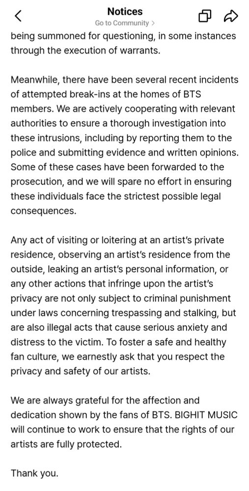 Meanwhile, there have been several recent incidents of attempted break-ins at the homes of BTS members. We are actively cooperating with relevant authorities to ensure a thorough investigation into these intrusions, including by reporting them to the police and submitting evidence and written opinions. Some of these cases have been forwarded to the prosecution, and we will spare no effort in ensuring these individuals face the strictest possible legal consequences.

Any act of visiting or loitering at an artist’s private residence, observing an artist’s residence from the outside, leaking an artist’s personal information, or any other actions that infringe upon the artist’s privacy are not only subject to criminal punishment under laws concerning trespassing and stalking, but are also illegal acts that cause serious anxiety and distress to the victim. To foster a safe and healthy fan culture, we earnestly ask that you respect the privacy and safety of our artists.

We are always grateful for the affection and dedication shown by the fans of BTS. BIGHIT MUSIC will continue to work to ensure that the rights of our artists are fully protected.

Thank you.