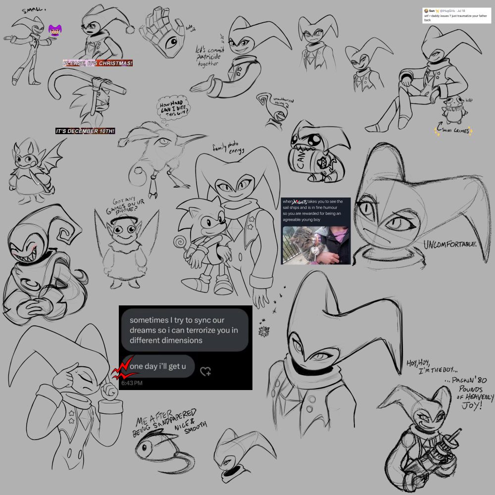 Several sketches featuring characters from NiGHTS into Dreams, mostly NiGHTS themselves. Several memes are referenced.
the "Please, it's Christmas!/It's December 10th!" scene from the show Community (NiGHTS is in festive attire, on the ground, while Sonic the Hedgehog threatens them with a large, decorative candy cane)
NiGHTS smiling and extending their hand, captioned with "let's commit patricide together." Wizeman's hand floats in the background saying "dude wtf"
the "Hoy hoy I'm the boy, packing 80 pounds of heavenly joy" panel from the Doom Comic (NiGHTS is hoisting a poorly drawn minigun here, with a nefarious look)
a tweet reading "wtf are daddy issues ? just traumatize your father back." Beneath the caption, NiGHTS is reclining midair with a smug look on their face, using a Nightopian drawn by my friend Shini as an arm rest.
A Nightopian with an especially clueless face, captioned "Got any games on ur phone?"
NiGHTS concentrating very hard next to a text message reading "sometimes I try to sync our dreams so I can terrorize you in different dimensions. one day I'll get u"
NiGHTS holding Classic Sonic, who is holding a lollipop, captioned with a tweet edited to read "When [NiGHTS] takes you to see the sails ships [...] and is in fine humour so you are rewarded for being an agreeable young boy." There is additional text reading "family photo energy" above them.
NiGHTS resembling a simplistic mouse plushie, with the caption "Me after being sandpapered nice and smooth"
And various other uncaptioned doodles of NiGHTS making different expressions.