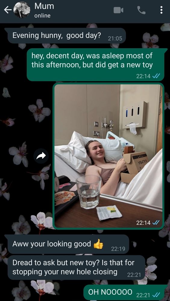 A whatsapp conversation between me and my mum
Mum: Evening hunny, good day?
me: hey, decent day, was asleep most of
this afternoon, but did get a new toy
(picture of me in hospital bed holding a kalimba)
mum: Aww your looking good
mum: Dread to ask but new toy? Is that for
stopping your new hole closing
me: OH NOOOOO