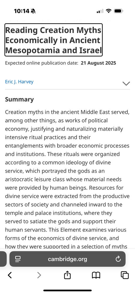 Landing page for my little book. It reads: 
 Reading Creation Myths
 Economically in Ancient
 Mesopotamia and Israel
 Expected online publication date: 21 August 2025
 Eric J. Harvey
 Summary
 Creation myths in the ancient Middle East served,
 among other things, as works of political
 economy, justifying and naturalizing materially
 intensive ritual practices and their
 entanglements with broader economic processes
 and institutions. These rituals were organized
 according to a common ideology of divine
 service, which portrayed the gods as an
 aristocratic leisure class whose material needs
 were provided by human beings. Resources for
 divine service were extracted from the productive
 sectors of society and channeled inward to the
 temple and palace institutions, where they
 served to satiate the gods and support their
 human servants. This Element examines various
 forms of the economics of divine service, and
 how thev were supported in a selection of moths
 cambridge.org