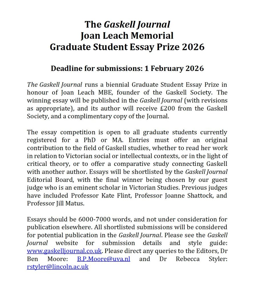 The Gaskell Journal
Joan Leach Memorial 
Graduate Student Essay Prize 2026

Deadline for submissions: 1 February 2026

The Gaskell Journal runs a biennial Graduate Student Essay Prize in honour of Joan Leach MBE, founder of the Gaskell Society. The winning essay will be published in the Gaskell Journal (with revisions as appropriate), and its author will receive £200 from the Gaskell Society, and a complimentary copy of the Journal. 

The essay competition is open to all graduate students currently registered for a PhD or MA. Entries must offer an original contribution to the field of Gaskell studies, whether to read her work in relation to Victorian social or intellectual contexts, or in the light of critical theory, or to offer a comparative study connecting Gaskell with another author. Essays will be shortlisted by the Gaskell Journal Editorial Board, with the final winner being chosen by our guest judge who is an eminent scholar in Victorian Studies. Previous judges have included Professor Kate Flint, Professor Joanne Shattock, and Professor Jill Matus.

Essays should be 6000-7000 words, and not under consideration for publication elsewhere. All shortlisted submissions will be considered for potential publication in the Gaskell Journal. Please see the Gaskell Journal website for submission details and style guide: www.gaskelljournal.co.uk. Please direct any queries to the Editors, Dr Ben Moore: B.P.Moore@uva.nl and Dr Rebecca Styler: rstyler@lincoln.ac.uk

