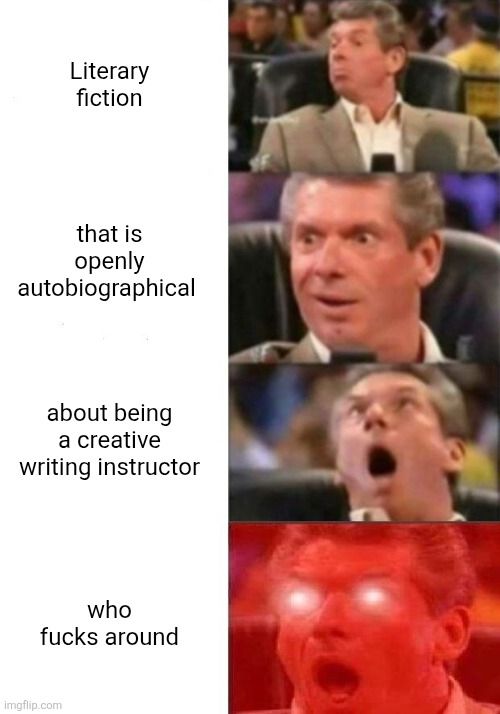 Vince McMahon meme:
Literary fiction / that is openly autobiographical/ about being a creative writing instructor/ who fucks around