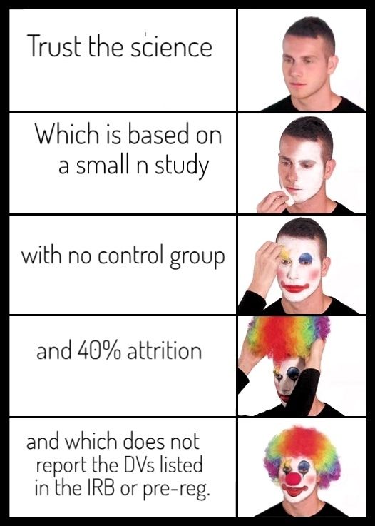 Clown makeup meme: Trust the science / which is based on a small n study / with no control group / and 40% attrition / and which does not report the DVs listed in the IRB or preregistration 