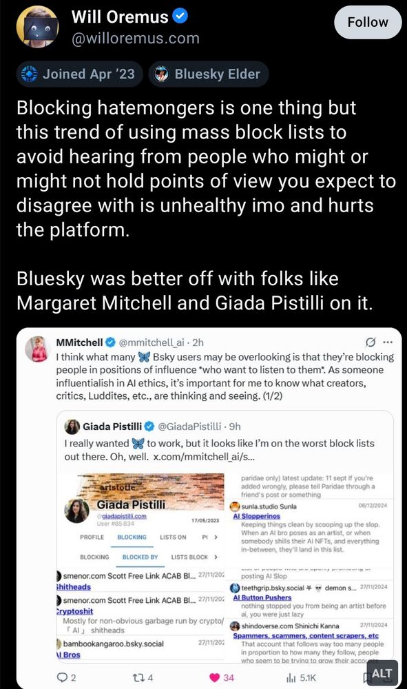 Screenshot of a quoteskeet that Cait made of some dipshit who is mad they are on a bunch of lists, likely for having dipshit opinions that no one wants to see.

"Will Oremus

@willoremus.com

Blocking hatemongers is one thing but this trend of using mass block lists to avoid hearing from people who might or might not hold points of view you expect to disagree with is unhealthy imo and hurts the platform.

Bluesky was better off with folks like Margaret Mitchell and Giada Pistilli on it."

