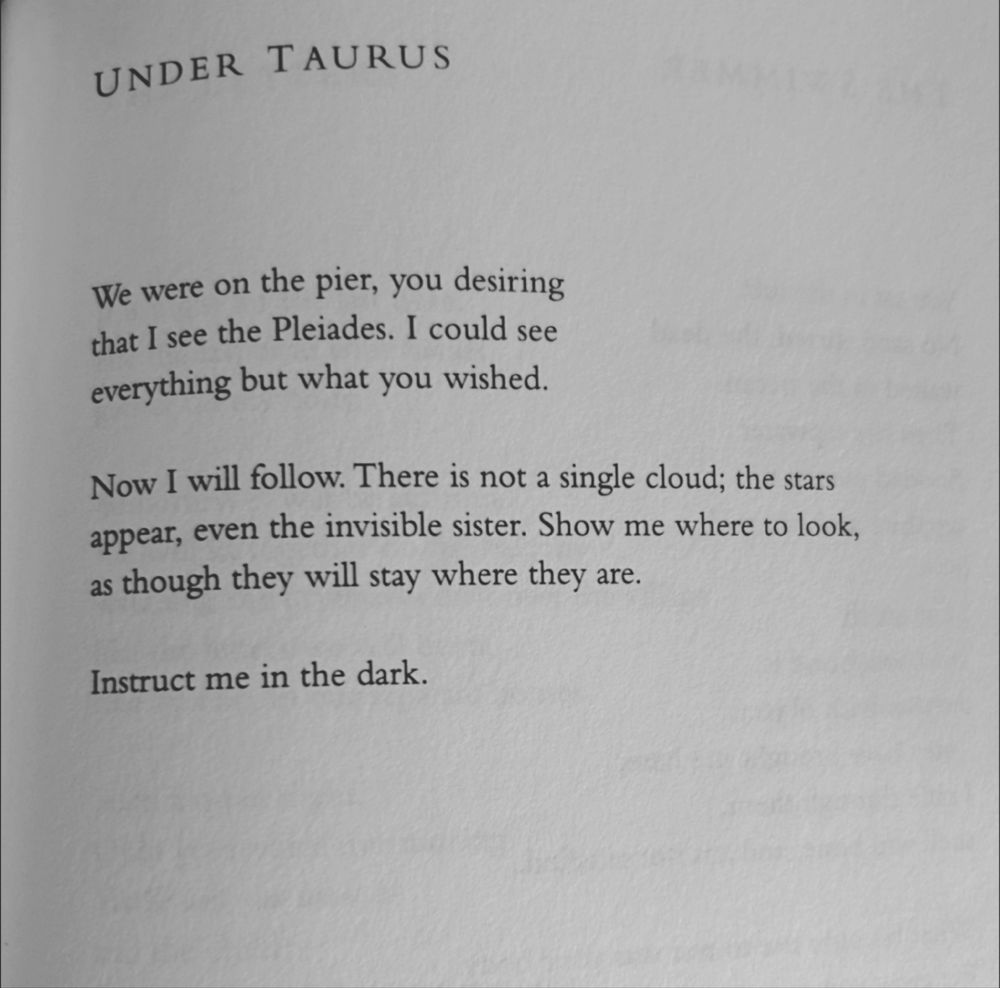 Text:

Under Taurus

We were on the pier, you desiring 
that I see the Pleiades. I could see 
everything but what you wished. 

Now I will follow. There is not a single cloud; the stars 
appear, even the invisible sister. Show me where to look, 
as though they will stay where they are. 

Instruct me in the dark.