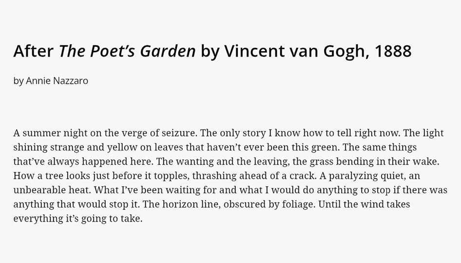 Text:

After The Poet’s Garden by Vincent van Gogh, 1888 
by Annie Nazzaro

A summer night on the verge of seizure. The only story I know how to tell right now. The light shining strange and yellow on leaves that haven’t ever been this green. The same things that’ve always happened here. The wanting and the leaving, the grass bending in their wake. How a tree looks just before it topples, thrashing ahead of a crack. A paralyzing quiet, an unbearable heat. What I’ve been waiting for and what I would do anything to stop if there was anything that would stop it. The horizon line, obscured by foliage. Until the wind takes everything it’s going to take.