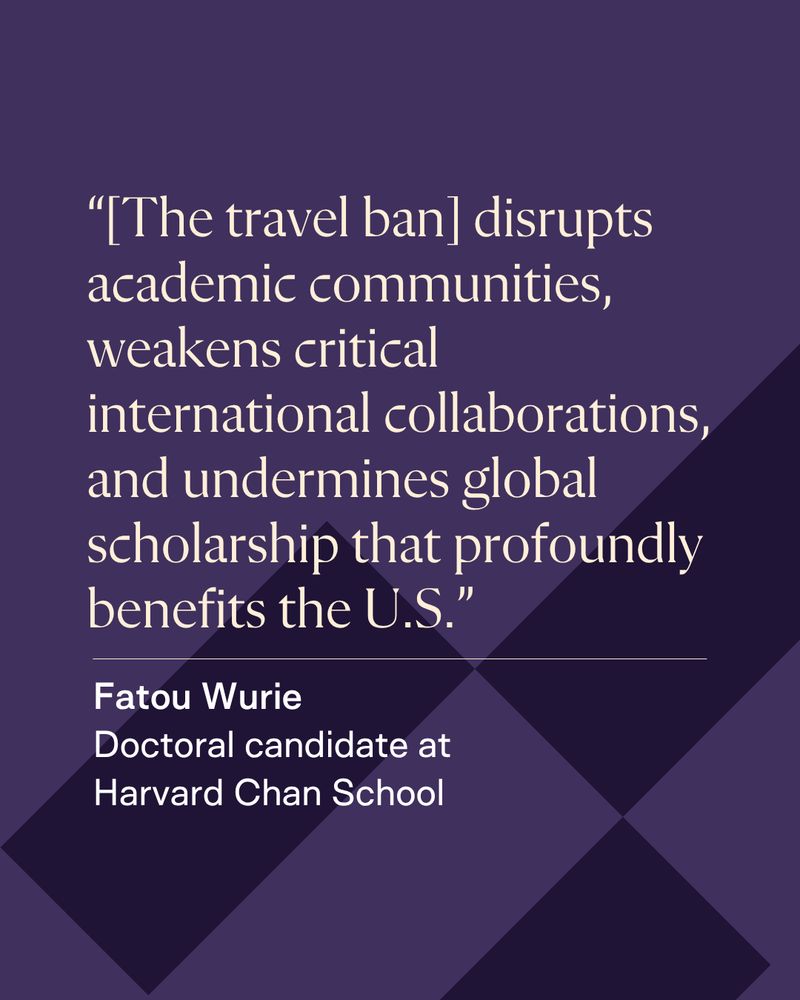“[The travel ban] disrupts academic communities, weakens critical international collaborations, and undermines global scholarship that profoundly benefits the U.S.” - Fatou Wurie, Doctoral candidate at Harvard Chan School