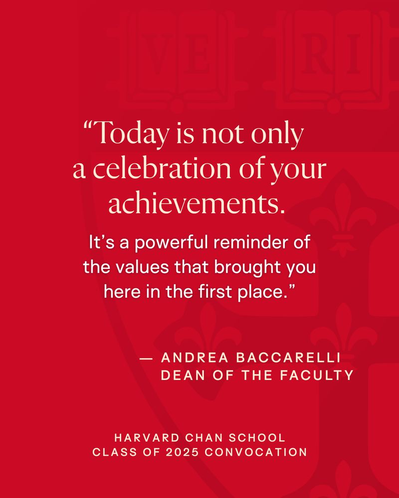 Image featuring a quote by Andrea Baccarelli from the Harvard Chan School Class of 2025 Convocation. 'Today is not only a celebration of your achievements. It’s a powerful reminder of the values that brought you here in the first place.' The text is set against a deep red background with a faint, upper left corner watermark of the Harvard Chan logo.