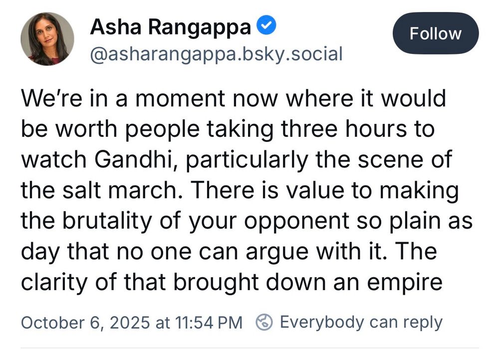 Asha Rangappa O
@asharangappa.bsky.social
We're in a moment now where it would be worth people taking three hours to watch Gandhi, particularly the scene of the salt march. There is value to making the brutality of your opponent so plain as day that no one can argue with it. The clarity of that brought down an empire
October 6, 2025 at 11:54 PM ® Everybody can reply