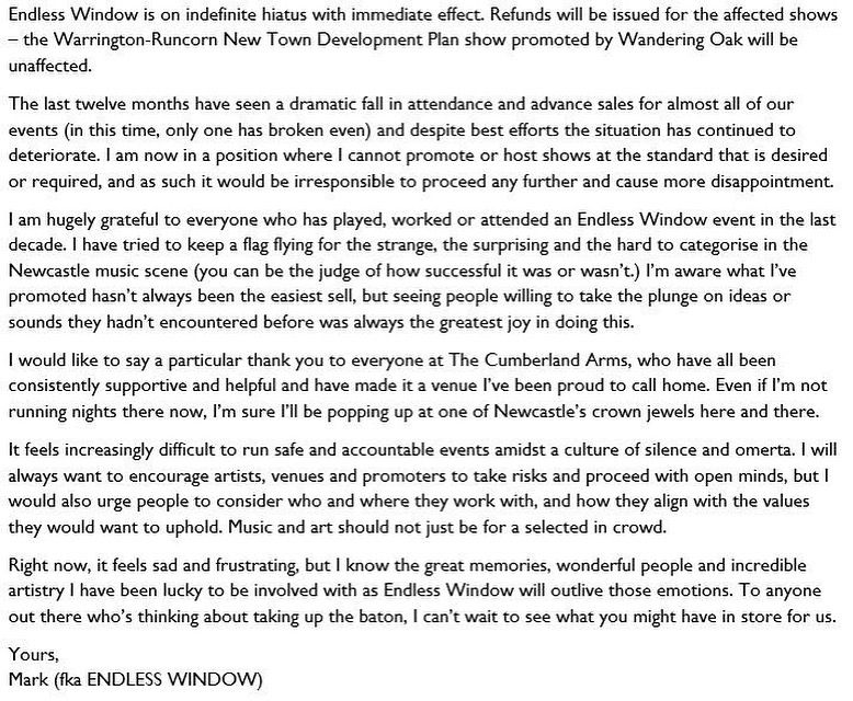 Endless Window is on indefinite hiatus with immediate effect. Refunds will be issued for the affected shows – the Warrington-Runcorn New Town Development Plan show promoted by Wandering Oak will be unaffected.

The last twelve months have seen a dramatic fall in attendance and advance sales for almost all of our events (in this time, only one has broken even) and despite best efforts the situation has continued to deteriorate. I am now in a position where I cannot promote or host shows at the standard that is desired or required, and as such it would be irresponsible to proceed any further and cause more disappointment.

I am hugely grateful to everyone who has played, worked or attended an Endless Window event in the last decade. I have tried to keep a flag flying for the strange, the surprising and the hard to categorise in the Newcastle music scene (you can be the judge of how successful it was or wasn’t.) I’m aware what I’ve promoted hasn’t always been the easiest sell, but seeing people willing to take the plunge on ideas or sounds they hadn’t encountered before was always the greatest joy in doing this.

I would like to say a particular thank you to everyone at The Cumberland Arms, who have all been consistently supportive and helpful and have made it a venue I’ve been proud to call home. Even if I’m not running nights there now, I’m sure I’ll be popping up at one of Newcastle’s crown jewels here and there.

It feels increasingly difficult to run safe and accountable events amidst a culture of silence and omerta. I will always want to encourage artists, venues and promoters to take risks and proceed with open minds, but I would also urge people to consider who and where they work with, and how they align with the values they would want to uphold. 

Right now, it feels sad and frustrating, but I know the great memories, wonderful people and incredible artistry I have been lucky to be involved with will outlive those emotions.