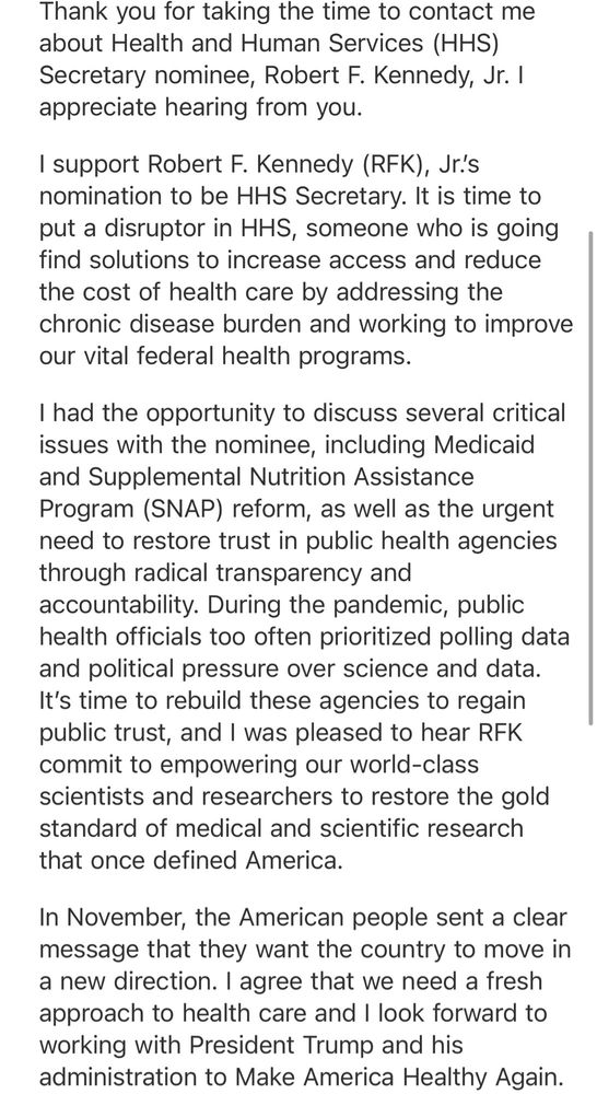 An Email in which Sen Thom Tillis defends his vote for RFK Jr

I support Robert F. Kennedy (RFK), Jr.'s nomination to be HHS Secretary. It is time to put a disruptor in HHS, someone who is going find solutions to increase access and reduce the cost of health care by addressing the chronic disease burden and working to improve our vital federal health programs.
I had the opportunity to discuss several critical issues with the nominee, including Medicaid and Supplemental Nutrition Assistance Program (SNAP) reform, as well as the urgent need to restore trust in public health agencies through radical transparency and accountability. During the pandemic, public health officials too often prioritized polling data and political pressure over science and data.
It's time to rebuild these agencies to regain public trust, and I was pleased to hear RFK commit to empowering our world-class scientists and researchers to restore the gold standard of medical and scientific research that once defined America.
In November, the American people sent a clear message that they want the country to move in a new direction. I