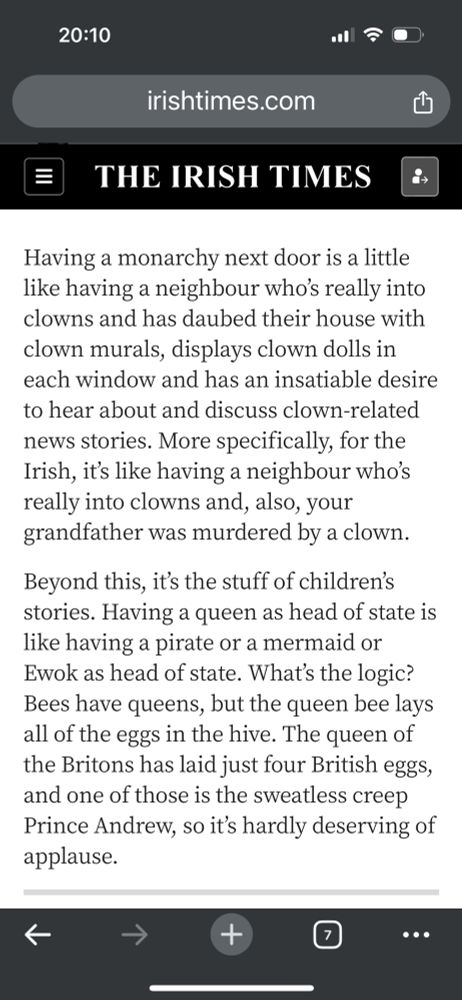 Having a monarchy next door is a little like having a neighbour who’s really into clowns and has daubed their house with clown murals, displays clown dolls in each window and has an insatiable desire to hear about and discuss clown-related news stories. More specifically, for the Irish, it’s like having a neighbour who’s really into clowns and, also, your grandfather was murdered by a clown.

Beyond this, it’s the stuff of children’s stories. Having a queen as head of state is like having a pirate or a mermaid or Ewok as head of state. What’s the logic? Bees have queens, but the queen bee lays all of the eggs in the hive. The queen of the Britons has laid just four British eggs, and one of those is the sweatless creep Prince Andrew, so it’s hardly deserving of applause.