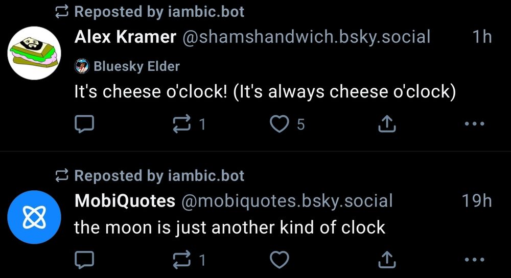 two posts reposted by @iambic.bot in quick succession:
First post by @mobiquotes.bsky.social: the moon is just another kind of clock
Second post by @shamshandwich.bsky.social: It's cheese o'clock! (it's always cheese o'clock)