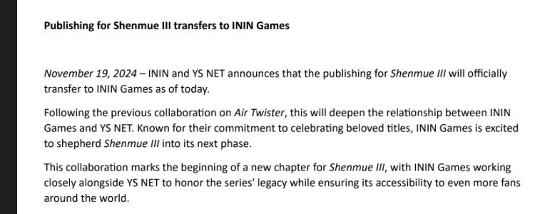 Publishing for Shenmue III transfers to ININ Games

November 19, 2024 – ININ and YS NET announces that the publishing for Shenmue III will officially
transfer to ININ Games as of today.
Following the previous collaboration on Air Twister, this will deepen the relationship between ININ
Games and YS NET. Known for their commitment to celebrating beloved titles, ININ Games is excited
to shepherd Shenmue III into its next phase.
This collaboration marks the beginning of a new chapter for Shenmue III, with ININ Games working
closely alongside YS NET to honor the series' legacy while ensuring its accessibility to even more fans
around the world.