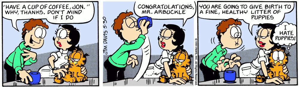 Garfield comic

Jon: "HAVE A CUP OF COFFEE, JON. " WHY, THANKS. DON'T MIND IF I DO

(He downs the mug in one gulp)

Nurse: CONGRATULATIONS MR. ARBUCKLE
YOU ARE GOING TO GIVE BIRTH TO A FINE, HEALTHY LITTER OF
PUPPIES

(Jon looks ill)

Garfield: I HATE PUPPIES!