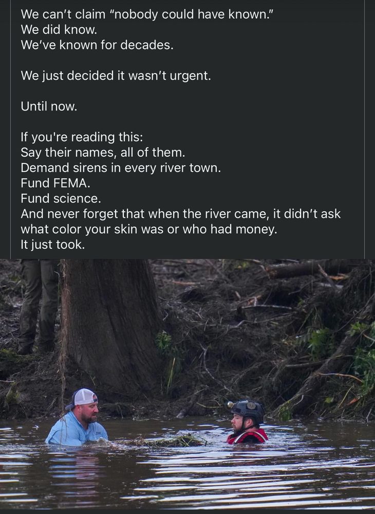 A screen shot of a Facebook group showing a picture of 2 men in a river performing rescue operations. The text says: We can't claim "nobody could have known."
We did know.
We've known for decades.
We just decided it wasn't urgent.
Until now.
If you're reading this:
Say their names, all of them.
Demand sirens in every river town.
Fund FEMA.
Fund science.
And never forget that when the river came, it didn't ask what color your skin was or who had money.
It just took.