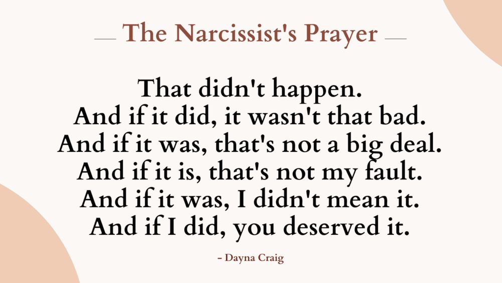 The Narcissist's Prayer

That didn't happen.
And if it did, it wasn't that bad.
And if it was, that's not a big deal.
And it it is, that's not my tault.
And if it was, I didn't mean it.
And if I did, you deserved it.
- Dayna Craig