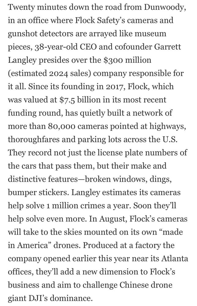 Twenty minutes down the road from Dunwoody, in an office where Flock Safety's cameras and gunshot detectors are arrayed like museum pieces, 38-year-old CEO and cofounder Garrett Langley presides over the $300 million (estimated 2024 sales) company responsible for it all. Since its founding in 2017, Flock, which was valued at $7.5 billion in its most recent funding round, has quietly built a network of more than 80,000 cameras pointed at highways, thoroughtares and parking lots across the U.S.
They record not just the license plate numbers of the cars that pass them, but their make and distinctive features-broken windows, dings, bumper stickers. Langley estimates its cameras help solve 1 million crimes a year. Soon they'll help solve even more. In August, Flock's cameras will take to the skies mounted on its own "made in America" drones. Produced at a factory the company opened earlier this year near its Atlanta offices, they'll add a new dimension to Flock's business and aim to challenge Chinese drone giant DJI's dominance.