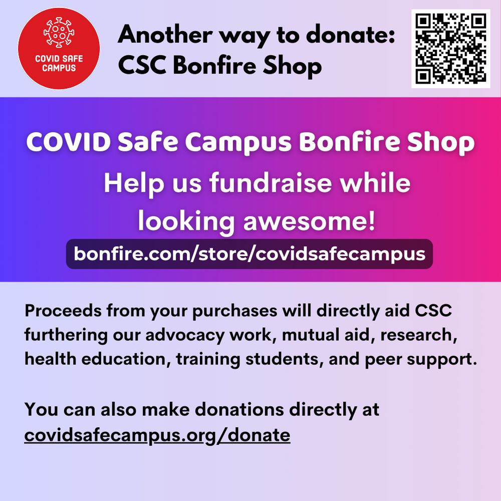 Another way to donate: CSC Bonfire Shop. COVID Safe Campus Bonfire Shop. Help us fundraise while looking awesome! bonfire.com/store/covidsafecampus. Proceeds from your purchases will directly aid CSC furthering our advocacy work, mutual aid, research, health education, training students, and peer support. You can also make donations directly at covidsafecampus.org/donate