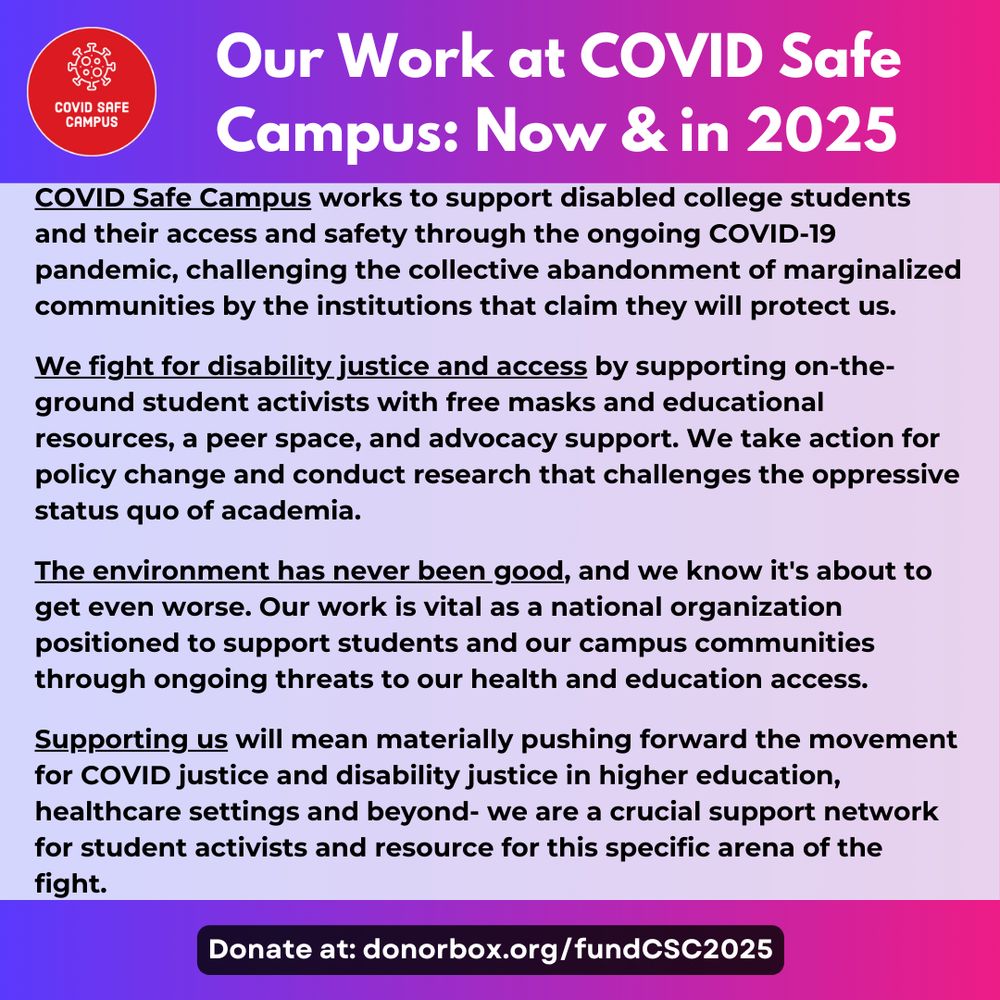 Our Work at COVID Safe Campus: Now & in 2025. COVID Safe Campus works to support disabled college students and their access and safety through the ongoing COVID-19 pandemic, challenging the collective abandonment of marginalized communities by the institutions that claim they will protect us.  We fight for disability justice and access by supporting on-the-ground student activists with free masks and educational resources, a peer space, and advocacy support. We take action for policy change and conduct research that challenges the oppressive status quo of academia.  The environment has never been good, and we know it's about to get even worse. Our work is vital as a national organization positioned to support students and our campus communities through ongoing threats to our health and education access.  Supporting us will mean materially pushing forward the movement for COVID justice and disability justice in higher education, healthcare settings and beyond- we are a crucial support network for student activists and resource for this specific arena of the fight.  Donate at: donorbox.org/fundCSC2025
