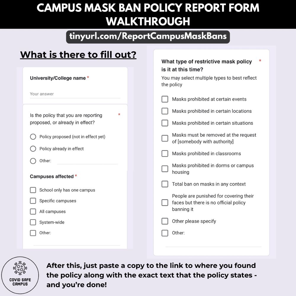 Campus Mask Ban Policy Report Form Walkthrough. URL: tinyurl.com/ReportCampusMaskBans . What is there to fill out? Below are screenshots of questions on the Policy Report Form. There are three questions in the left column. First question: University/College name. Second question: Is the policy that you are reporting proposed, or already in effect? (Choose one option: “Policy proposed (not in effect yet)”, “Policy already in effect”, or “Other:”). Third question: Campuses affected: (Check all that apply: ​​”School only has one campus”, “Specific campuses”, “All campuses”, “System-wide”, “Other:”). The next question, shown in the right column, reads as: “What type of restrictive mask policy is it at this time? You may select multiple types to best reflect the policy.” Options include: “Masks prohibited at certain events.”, “Masks prohibited in certain locations.”, “Masks prohibited in certain situations.”, ​​”Masks must be removed at the request of [somebody with authority].”, “Masks prohibited in classrooms.”, “Masks prohibited in dorms or campus housing.”, “Total ban on masks in any context.”, “People are punished for covering their faces but there is no official policy banning it.”, Other, please specify. Other (open ended text box).” Below the screenshots text reads as “After this, just paste a copy to the link to where you found the policy along with the exact text that the policy states - and you’re done!” The bottom left corner of the image has the COVID Safe Campus logo.