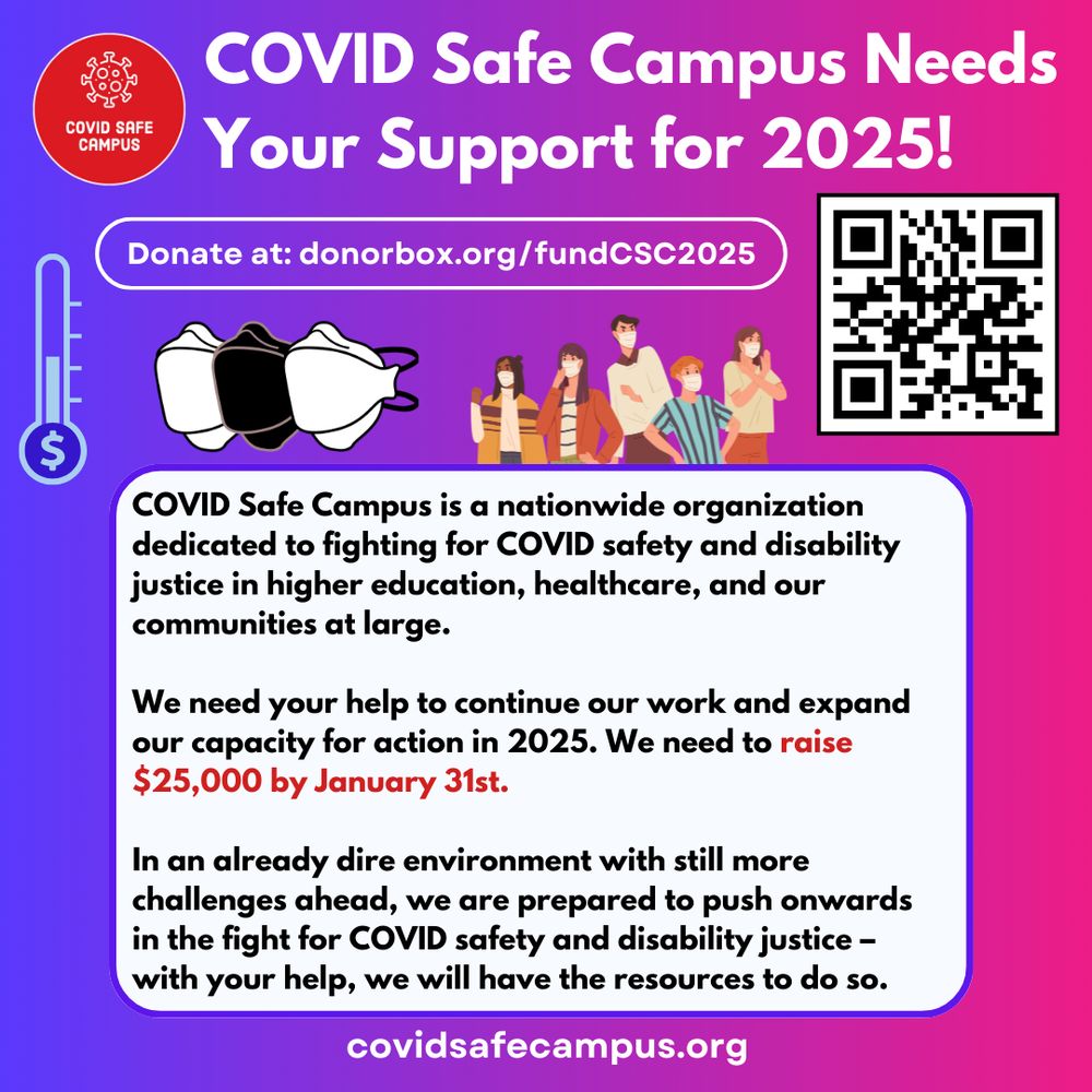 COVID Safe Campus Needs Your Support for 2025! Donate at: donorbox.org/fundCSC2025 . COVID Safe Campus is a nationwide organization dedicated to fighting for COVID safety and disability justice in higher education, healthcare, and our communities at large. We need your help to continue our work and expand our capacity for action in 2025. We need to raise $25,000 by January 31st. In an already dire environment with still more challenges ahead, we are prepared to push onwards in the fight for COVID safety and disability justice – with your help, we will have the resources to do so.
