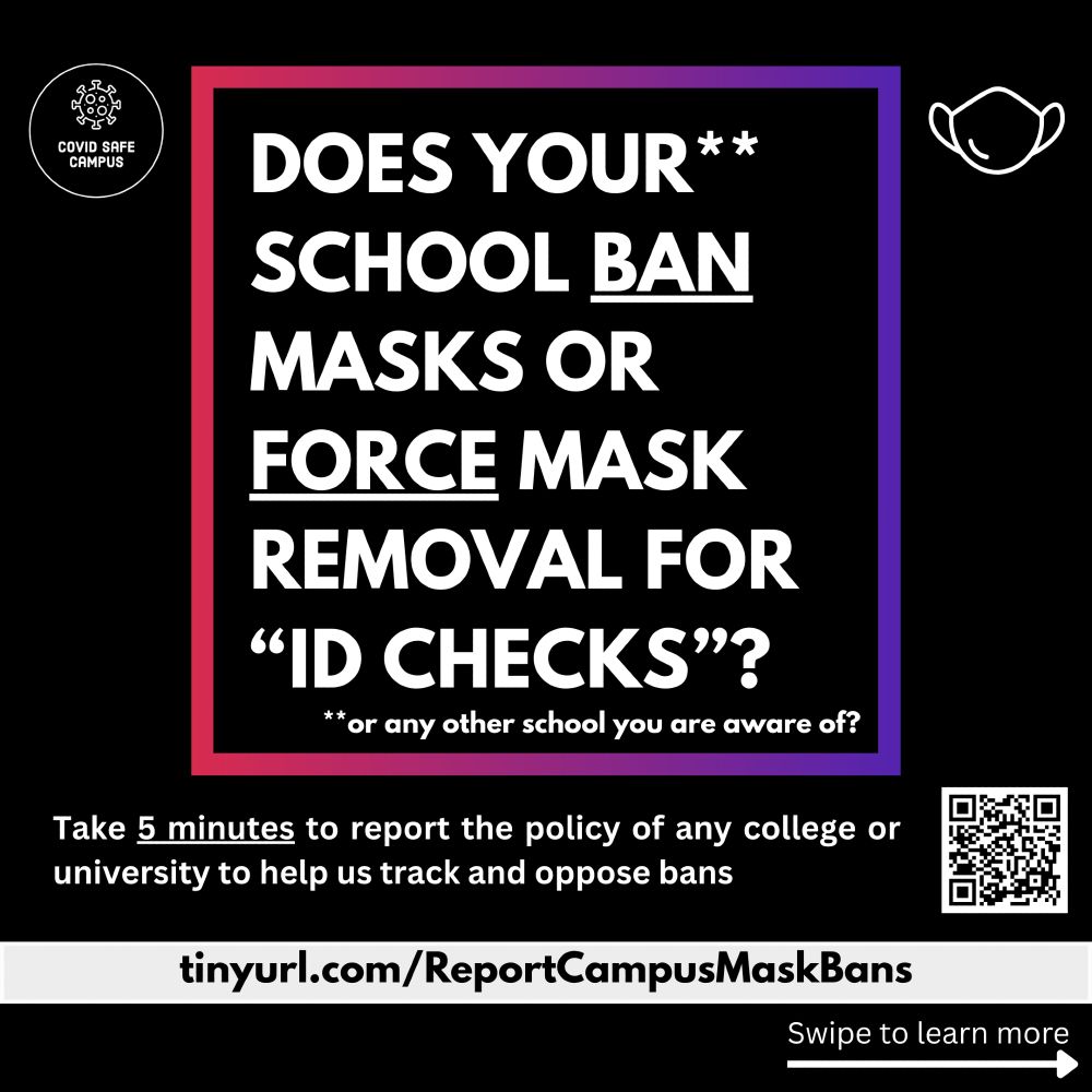 Does your school ban masks or force mask removal for “id checks”? or any other school you are aware of? Take 5 minutes to report the policy of any college or university to help us track and oppose bans. Below is the URL: https://tinyurl.com/ReportCampusMaskBans and on the right bottom corner of the image is a QR code that directs you to that URL. At the bottom right corner of the image is an arrow pointing to the right, labeled “Swipe to learn more”. The COVID Safe Campus logo is shown at the top left corner: an illustration of a spike protein above the name COVID Safe Campus, surrounded by a white circular outline. On the opposing corner there is an illustration of an earloop mask outlined in white on a black background.