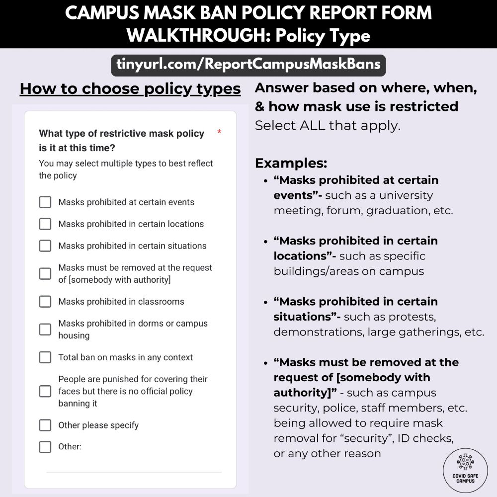 Campus Mask Ban Policy Report Form Walkthrough: Policy Type. URL: tinyurl.com/ReportCampusMaskBans . “How to choose policy types.” The left column displays a screenshot of a question with a list of policy types and checkboxes beside them. Text reads as: “What type of restrictive mask policy is it at this time? You may select multiple types to best reflect the policy.” Options include: “Masks prohibited at certain events.”, “Masks prohibited in certain locations.”, “Masks prohibited in certain situations.”, ​​”Masks must be removed at the request of [somebody with authority].”, “Masks prohibited in classrooms.”, “Masks prohibited in dorms or campus housing.”, “Total ban on masks in any context.”, “People are punished for covering their faces but there is no official policy banning it.”, Other, please specify. Other (open ended text box).” End of question text. Answer based on where, when, & how mask use is restricted. The right column of the graphic provides examples of each type of policy. Select ALL that apply. Examples: “Masks prohibited at certain events”- such as a university meeting, forum, graduation, etc. “Masks prohibited in certain locations”- such as specific buildings/areas on campus “Masks prohibited in certain situations”- such as protests, demonstrations, large gatherings, etc. “Masks must be removed at the request of [somebody with authority]” - such as campus security, police, staff members, etc. being allowed to require mask removal for “security”, ID checks, or any other reason. End of example text. The bottom right corner of the image has the COVID Safe Campus logo.