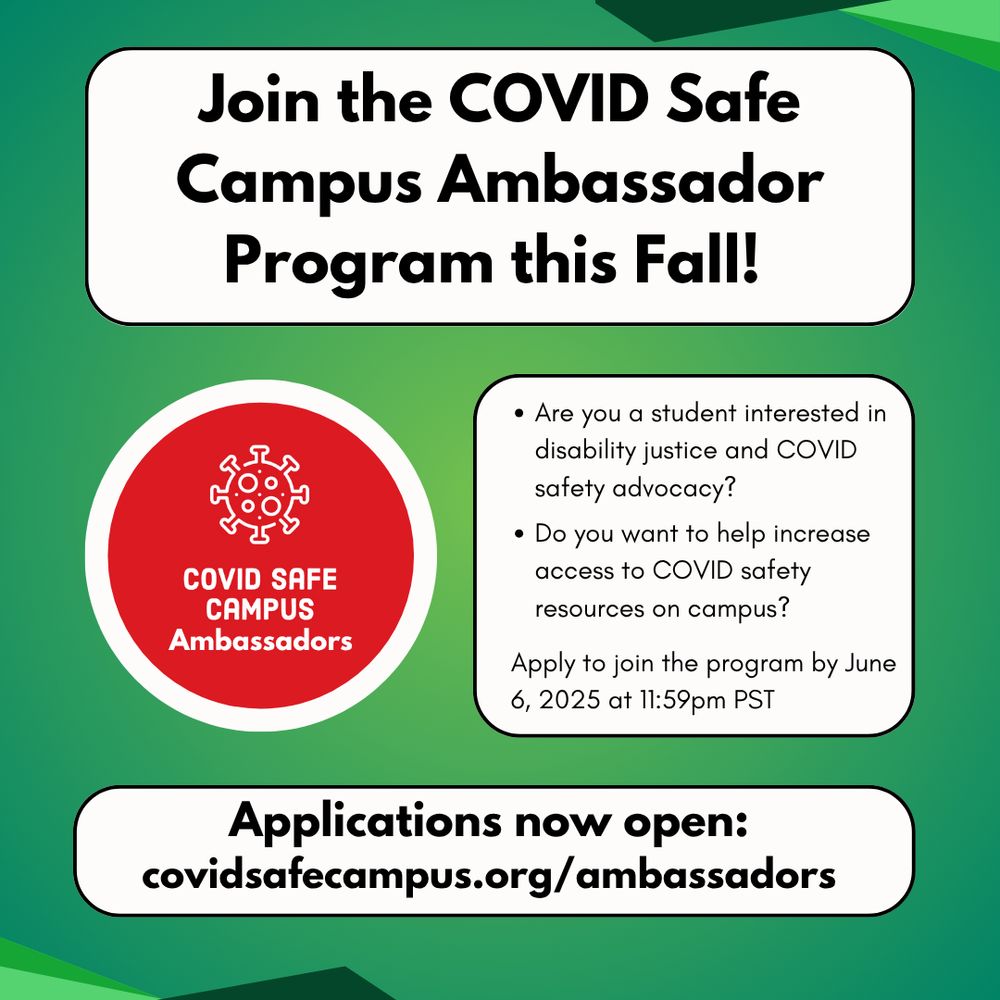 Join the COVID Safe Campus Ambassadors Program this Fall! Bullets points read: Are you a student interested in disability justice and COVID safety advocacy? Do you want to help increase access to COVID safety resources on campus? Apply to join the program by June 6, 2025 at 11:59pm PT. At the bottom of the page a text bubble that says Applications now open: covidsafecampus.org/ambassadors . Beside the text is the COVID Safe Campus logo, a red circle with a white spike protein and white text reading "Covid Safe Campus Ambassadors."