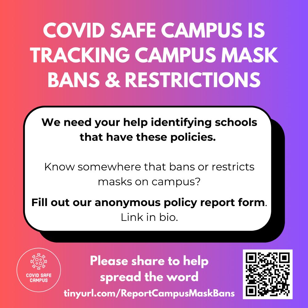 COVID Safe Campus is tracking campus mask bans and restrictions. We need your help identifying schools that have these policies. Know somewhere that bans or restricts masks on campus? Fill out our anonymous policy report form. Link in bio. Please share to help spread the word. Below is the URL: https://tinyurl.com/ReportCampusMaskBans and on the right bottom corner of the image is a QR code that directs you to that URL. The bottom left corner of the image has the COVID Safe Campus logo, which is an illustration of a spike protein above the name COVID Safe Campus, surrounded by a white circular outline.