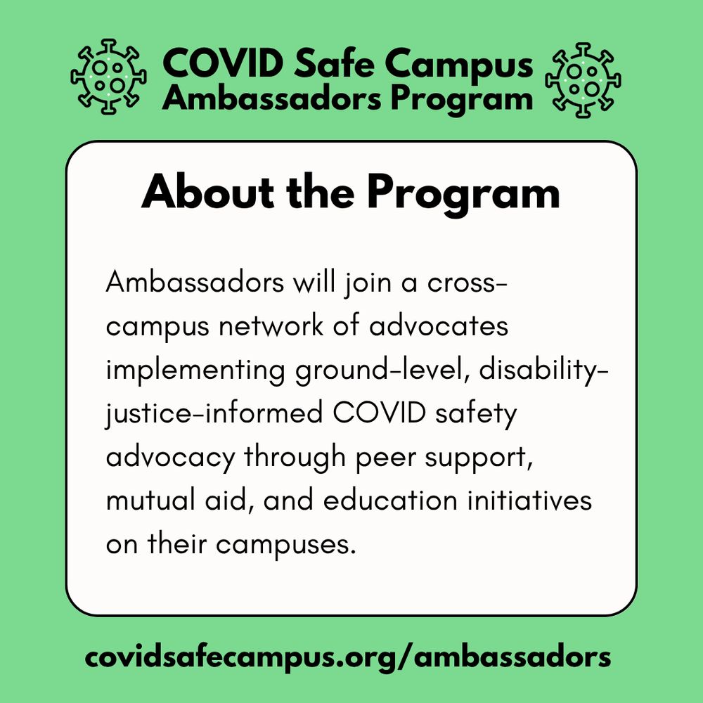 COVID Safe Campus Ambassadors Program. About the program. Ambassadors will join a cross-campus network of advocates implementing ground-level, disability-justice-informed COVID safety advocacy through peer support, mutual aid, and education initiatives on their campuses.  covidsafecampus.org/ambassadors