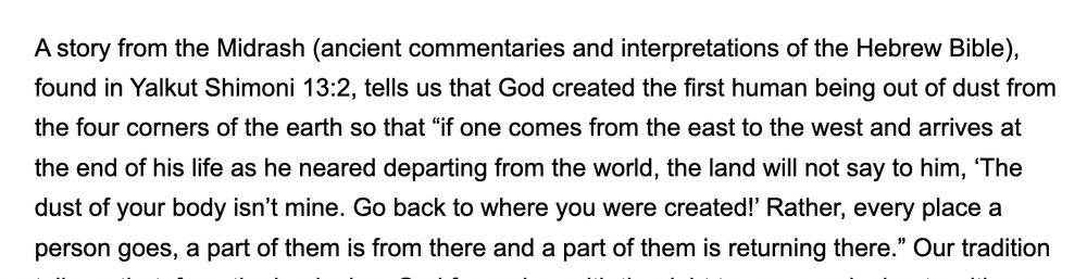 Thanks to @truahrabbis.bsky.social for teaching me this midrash (Yalkut Shimoni 13:2): 

God created the 1st human from dust from the 4 corners of earth so “if one comes from the east to the west [near death], the land will not say, ‘The dust of your body isn’t mine. Go back to where you were created!’ Rather, every place a person goes, a part of them is from there and a part of them is returning there.” 