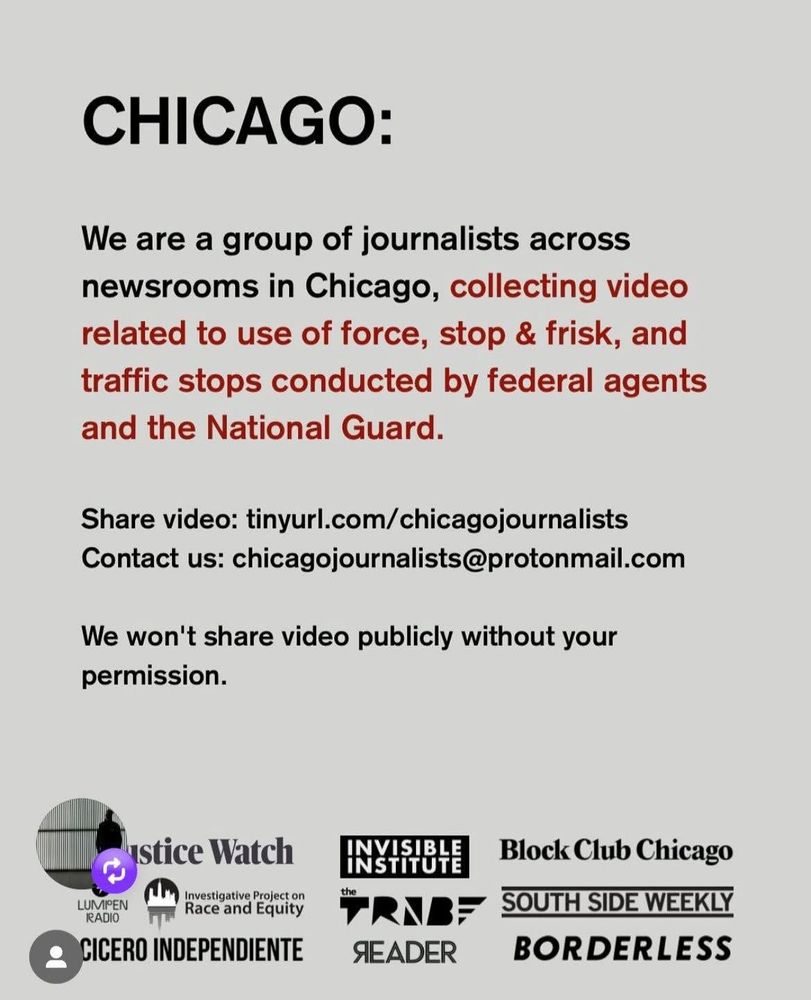 We are a group of journalists across newsrooms in Chicago, collecting video related to use of force, stop & frisk, and traffic stops conducted by federal agents and the National Guard. Please note you must have taken the footage yourself. Share video tinyurl.com/chicagojournalists Contact us chicagojournalists@protonmail.com Somos un grupo de periodistas de distintos medios en Chicago, recopilando videos relacionados con el uso de la fuerza, controles de tránsito y retenes realizados por agentes federales y la Guardia Nacional. 