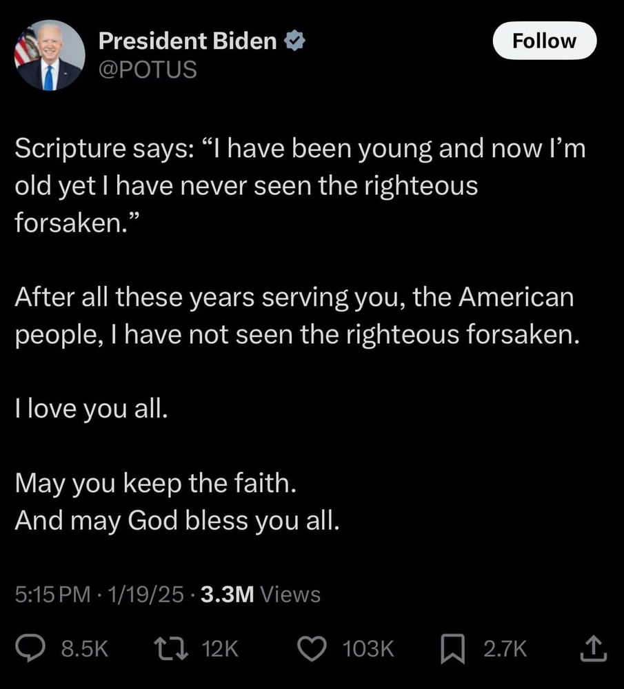 
President Biden ✩ @POTUS

Scripture says: "I have been young and now I'm old yet I have never seen the righteous forsaken."
After all these years serving you, the American people, I have not seen the righteous forsaken.
I love you all.
May you keep the faith.
And may God bless you all.