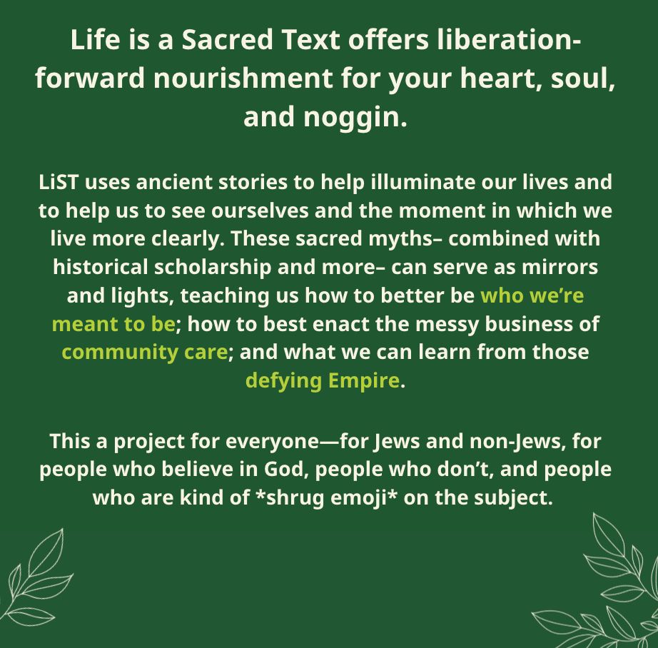 Life is a Sacred Text offers liberation-forward nourishment for your heart, soul, and noggin. LiST uses ancient stories to help illuminate our lives and to help us to see ourselves and the moment in which we live more clearly. These sacred myths– combined with historical scholarship and more– can serve as mirrors and lights, teaching us how to better be who we’re meant to be; how to best enact the messy business of community care; and what we can learn from those defying Empire. This a project for everyone—for Jews and non-Jews, for people who believe in God, people who don’t, and people who are kind of *shrug emoji* on the subject. 