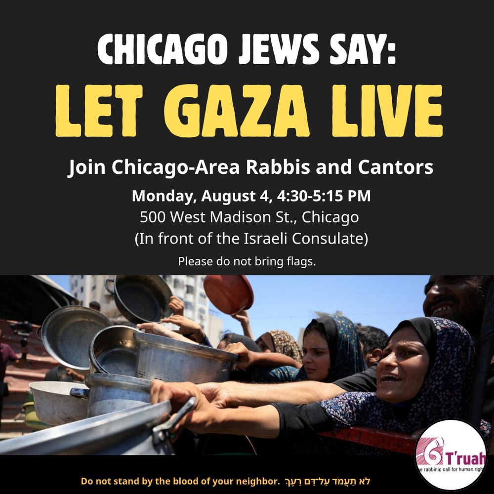 Chicago Jews say: LET GAZA LIVE Join Chicago area rabbis and cantors Monday, August 4, 2025
4:30-5:15 PM
500 West Madison St., Chicago 
(In front of the Israeli Consulate)
No flags please