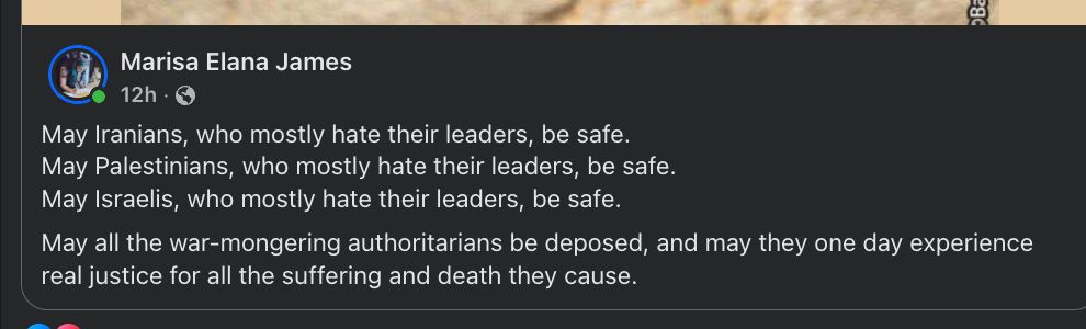 May Iranians, who mostly hate their leaders, be safe.
May Palestinians, who mostly hate their leaders, be safe.
May Israelis, who mostly hate their leaders, be safe.
May all the war-mongering authoritarians be deposed, and may they one day experience real justice for all the suffering and death they cause.