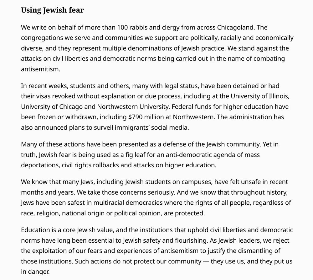 Using Jewish fear
We write on behalf of more than 100 rabbis and clergy from across Chicagoland. The congregations we serve and communities we support are politically, racially and economically diverse, and they represent multiple denominations of Jewish practice. We stand against the attacks on civil liberties and democratic norms being carried out in the name of combating antisemitism.

In recent weeks, students and others, many with legal status, have been detained or had their visas revoked without explanation or due process, including at the University of Illinois, University of Chicago and Northwestern University. Federal funds for higher education have been frozen or withdrawn, including $790 million at Northwestern. The administration has also announced plans to surveil immigrants’ social media.

Many of these actions have been presented as a defense of the Jewish community. Yet in truth, Jewish fear is being used as a fig leaf for an anti-democratic agenda of mass deportations, civil rights rollbacks and attacks on higher education.

We know that many Jews, including Jewish students on campuses, have felt unsafe in recent months and years. We take those concerns seriously. And we know that throughout history, Jews have been safest in multiracial democracies where the rights of all people, regardless of race, religion, national origin or political opinion, are protected.

Education is a core Jewish value, and the institutions that uphold civil liberties and democratic norms have long been essential to Jewish safety and flourishing. As Jewish leaders, we reject the exploitation of our fears and experiences of antisemitism to justify the dismantling of those institutions. Such actions do not protect our community — they use us, and they put us in danger.